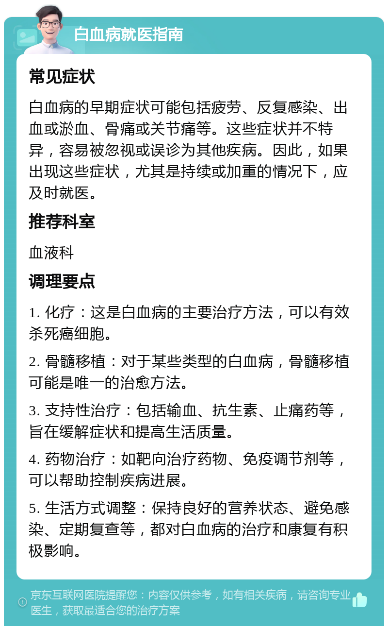 白血病就医指南 常见症状 白血病的早期症状可能包括疲劳、反复感染、出血或淤血、骨痛或关节痛等。这些症状并不特异，容易被忽视或误诊为其他疾病。因此，如果出现这些症状，尤其是持续或加重的情况下，应及时就医。 推荐科室 血液科 调理要点 1. 化疗：这是白血病的主要治疗方法，可以有效杀死癌细胞。 2. 骨髓移植：对于某些类型的白血病，骨髓移植可能是唯一的治愈方法。 3. 支持性治疗：包括输血、抗生素、止痛药等，旨在缓解症状和提高生活质量。 4. 药物治疗：如靶向治疗药物、免疫调节剂等，可以帮助控制疾病进展。 5. 生活方式调整：保持良好的营养状态、避免感染、定期复查等，都对白血病的治疗和康复有积极影响。