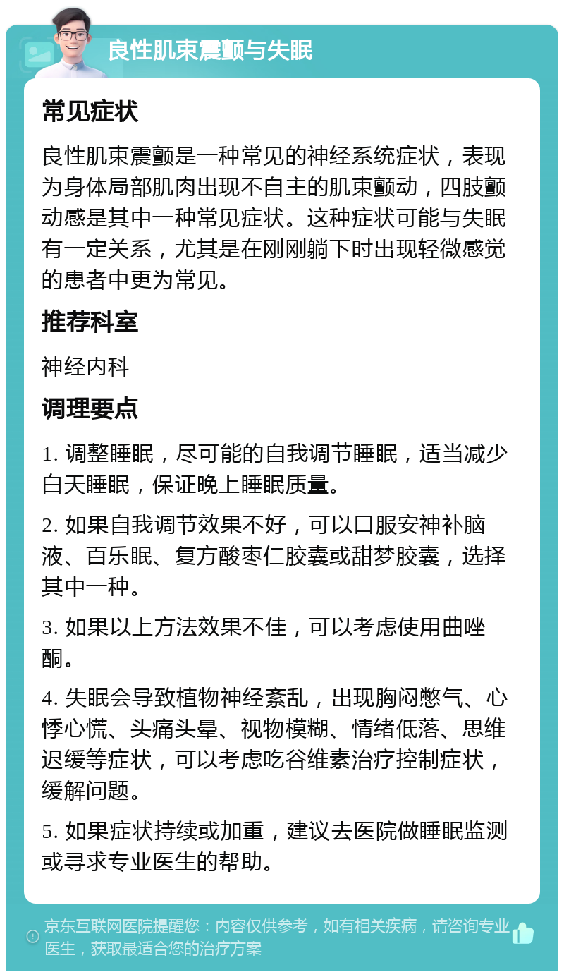 良性肌束震颤与失眠 常见症状 良性肌束震颤是一种常见的神经系统症状，表现为身体局部肌肉出现不自主的肌束颤动，四肢颤动感是其中一种常见症状。这种症状可能与失眠有一定关系，尤其是在刚刚躺下时出现轻微感觉的患者中更为常见。 推荐科室 神经内科 调理要点 1. 调整睡眠，尽可能的自我调节睡眠，适当减少白天睡眠，保证晚上睡眠质量。 2. 如果自我调节效果不好，可以口服安神补脑液、百乐眠、复方酸枣仁胶囊或甜梦胶囊，选择其中一种。 3. 如果以上方法效果不佳，可以考虑使用曲唑酮。 4. 失眠会导致植物神经紊乱，出现胸闷憋气、心悸心慌、头痛头晕、视物模糊、情绪低落、思维迟缓等症状，可以考虑吃谷维素治疗控制症状，缓解问题。 5. 如果症状持续或加重，建议去医院做睡眠监测或寻求专业医生的帮助。