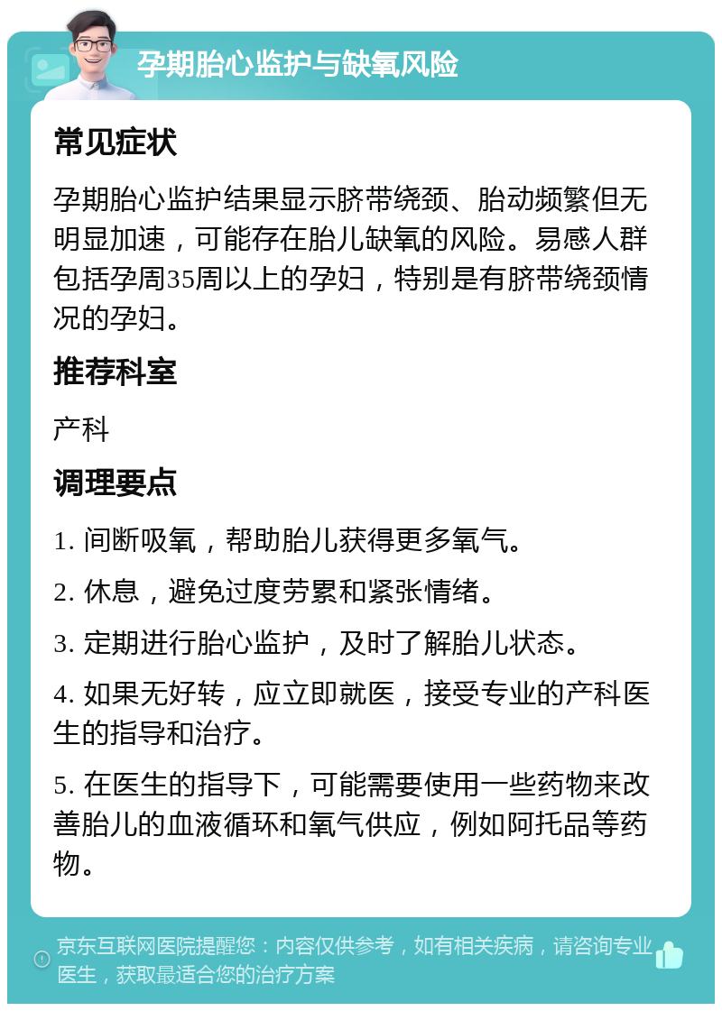 孕期胎心监护与缺氧风险 常见症状 孕期胎心监护结果显示脐带绕颈、胎动频繁但无明显加速，可能存在胎儿缺氧的风险。易感人群包括孕周35周以上的孕妇，特别是有脐带绕颈情况的孕妇。 推荐科室 产科 调理要点 1. 间断吸氧，帮助胎儿获得更多氧气。 2. 休息，避免过度劳累和紧张情绪。 3. 定期进行胎心监护，及时了解胎儿状态。 4. 如果无好转，应立即就医，接受专业的产科医生的指导和治疗。 5. 在医生的指导下，可能需要使用一些药物来改善胎儿的血液循环和氧气供应，例如阿托品等药物。