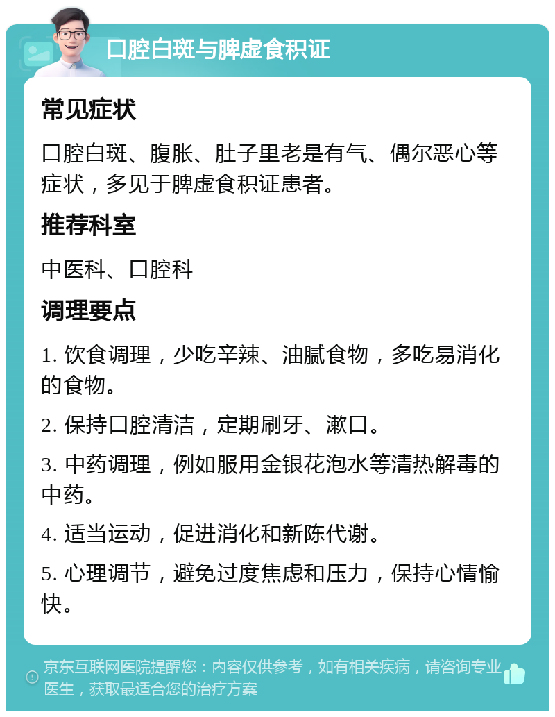 口腔白斑与脾虚食积证 常见症状 口腔白斑、腹胀、肚子里老是有气、偶尔恶心等症状，多见于脾虚食积证患者。 推荐科室 中医科、口腔科 调理要点 1. 饮食调理，少吃辛辣、油腻食物，多吃易消化的食物。 2. 保持口腔清洁，定期刷牙、漱口。 3. 中药调理，例如服用金银花泡水等清热解毒的中药。 4. 适当运动，促进消化和新陈代谢。 5. 心理调节，避免过度焦虑和压力，保持心情愉快。