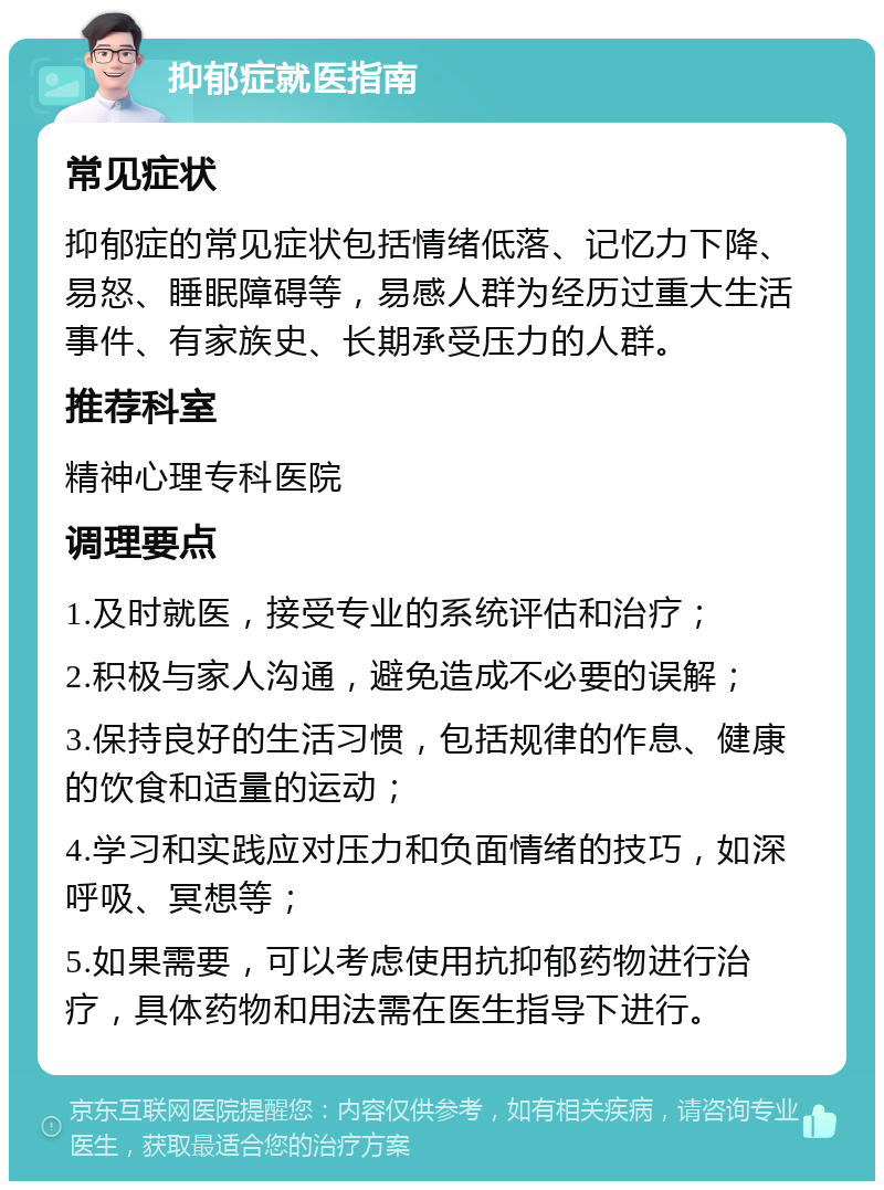 抑郁症就医指南 常见症状 抑郁症的常见症状包括情绪低落、记忆力下降、易怒、睡眠障碍等，易感人群为经历过重大生活事件、有家族史、长期承受压力的人群。 推荐科室 精神心理专科医院 调理要点 1.及时就医，接受专业的系统评估和治疗； 2.积极与家人沟通，避免造成不必要的误解； 3.保持良好的生活习惯，包括规律的作息、健康的饮食和适量的运动； 4.学习和实践应对压力和负面情绪的技巧，如深呼吸、冥想等； 5.如果需要，可以考虑使用抗抑郁药物进行治疗，具体药物和用法需在医生指导下进行。