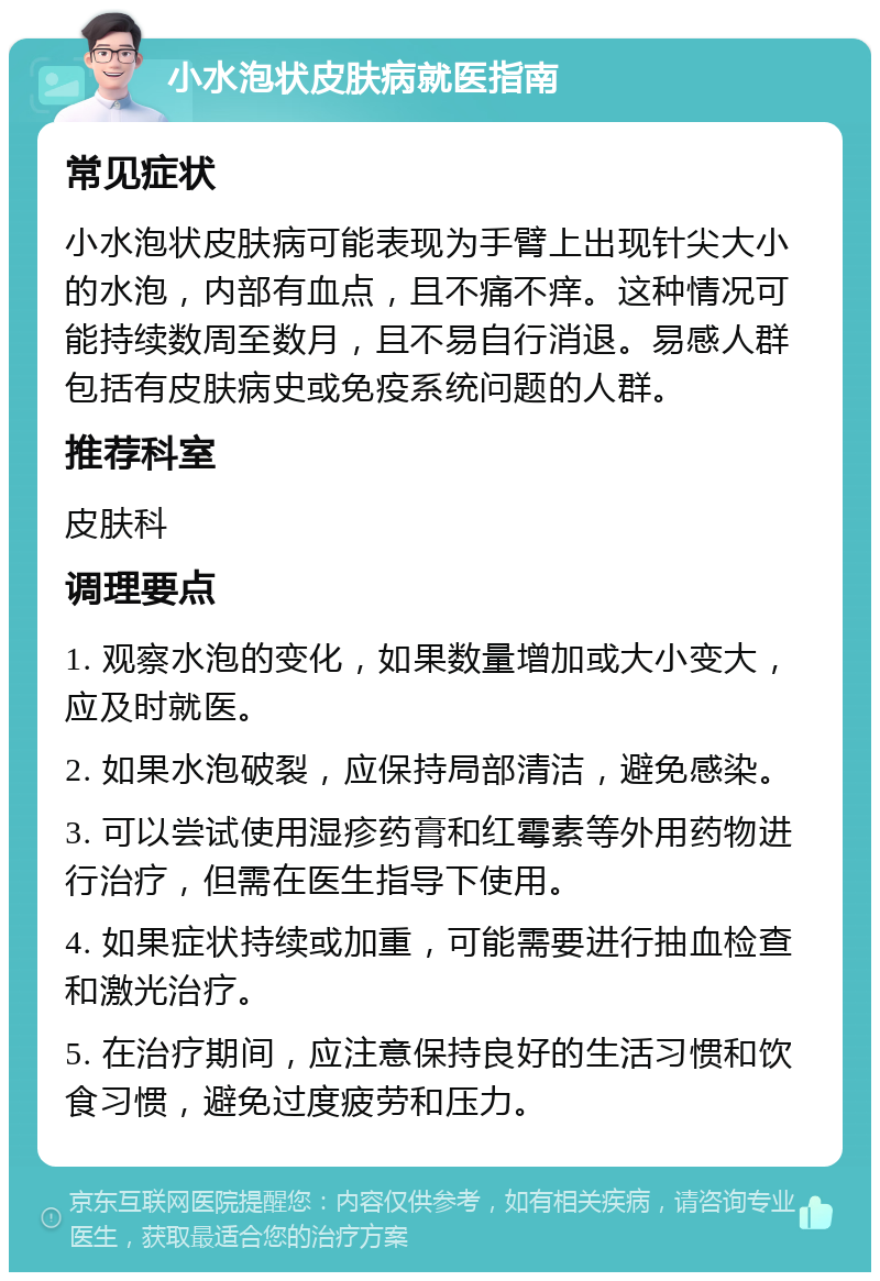 小水泡状皮肤病就医指南 常见症状 小水泡状皮肤病可能表现为手臂上出现针尖大小的水泡，内部有血点，且不痛不痒。这种情况可能持续数周至数月，且不易自行消退。易感人群包括有皮肤病史或免疫系统问题的人群。 推荐科室 皮肤科 调理要点 1. 观察水泡的变化，如果数量增加或大小变大，应及时就医。 2. 如果水泡破裂，应保持局部清洁，避免感染。 3. 可以尝试使用湿疹药膏和红霉素等外用药物进行治疗，但需在医生指导下使用。 4. 如果症状持续或加重，可能需要进行抽血检查和激光治疗。 5. 在治疗期间，应注意保持良好的生活习惯和饮食习惯，避免过度疲劳和压力。