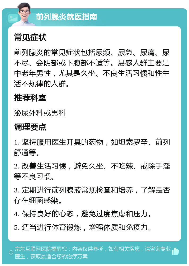 前列腺炎就医指南 常见症状 前列腺炎的常见症状包括尿频、尿急、尿痛、尿不尽、会阴部或下腹部不适等。易感人群主要是中老年男性，尤其是久坐、不良生活习惯和性生活不规律的人群。 推荐科室 泌尿外科或男科 调理要点 1. 坚持服用医生开具的药物，如坦索罗辛、前列舒通等。 2. 改善生活习惯，避免久坐、不吃辣、戒除手淫等不良习惯。 3. 定期进行前列腺液常规检查和培养，了解是否存在细菌感染。 4. 保持良好的心态，避免过度焦虑和压力。 5. 适当进行体育锻炼，增强体质和免疫力。