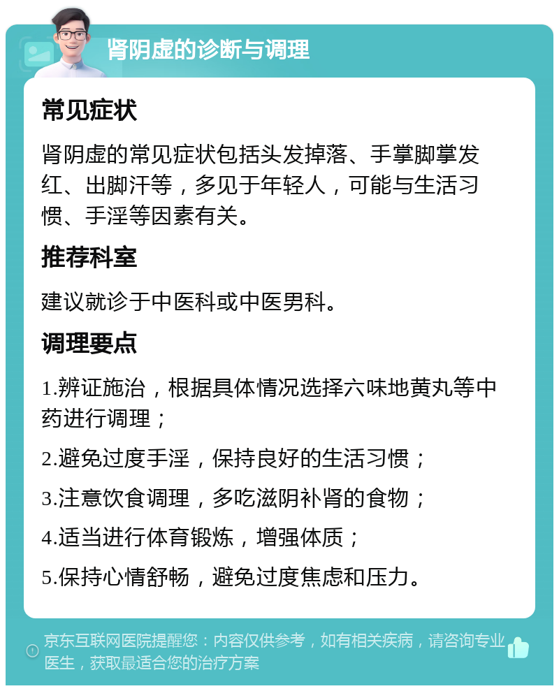 肾阴虚的诊断与调理 常见症状 肾阴虚的常见症状包括头发掉落、手掌脚掌发红、出脚汗等，多见于年轻人，可能与生活习惯、手淫等因素有关。 推荐科室 建议就诊于中医科或中医男科。 调理要点 1.辨证施治，根据具体情况选择六味地黄丸等中药进行调理； 2.避免过度手淫，保持良好的生活习惯； 3.注意饮食调理，多吃滋阴补肾的食物； 4.适当进行体育锻炼，增强体质； 5.保持心情舒畅，避免过度焦虑和压力。