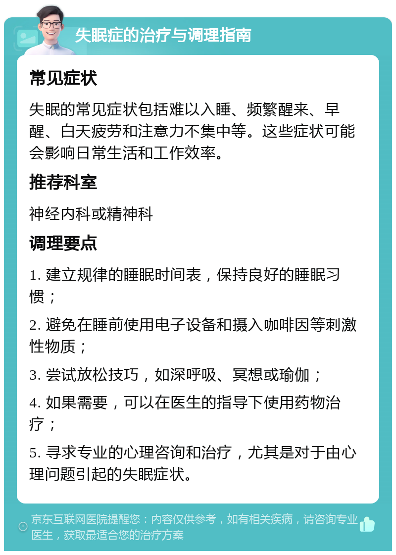 失眠症的治疗与调理指南 常见症状 失眠的常见症状包括难以入睡、频繁醒来、早醒、白天疲劳和注意力不集中等。这些症状可能会影响日常生活和工作效率。 推荐科室 神经内科或精神科 调理要点 1. 建立规律的睡眠时间表，保持良好的睡眠习惯； 2. 避免在睡前使用电子设备和摄入咖啡因等刺激性物质； 3. 尝试放松技巧，如深呼吸、冥想或瑜伽； 4. 如果需要，可以在医生的指导下使用药物治疗； 5. 寻求专业的心理咨询和治疗，尤其是对于由心理问题引起的失眠症状。