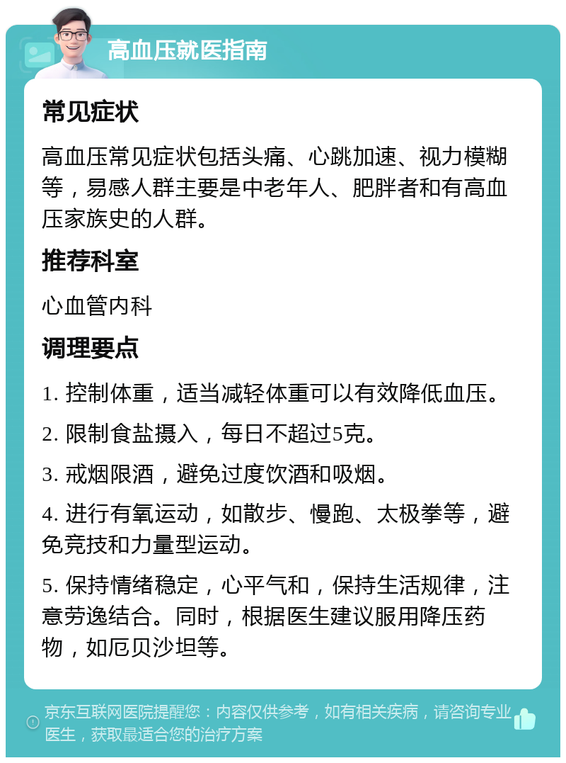 高血压就医指南 常见症状 高血压常见症状包括头痛、心跳加速、视力模糊等，易感人群主要是中老年人、肥胖者和有高血压家族史的人群。 推荐科室 心血管内科 调理要点 1. 控制体重，适当减轻体重可以有效降低血压。 2. 限制食盐摄入，每日不超过5克。 3. 戒烟限酒，避免过度饮酒和吸烟。 4. 进行有氧运动，如散步、慢跑、太极拳等，避免竞技和力量型运动。 5. 保持情绪稳定，心平气和，保持生活规律，注意劳逸结合。同时，根据医生建议服用降压药物，如厄贝沙坦等。