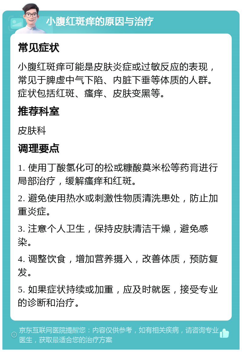 小腹红斑痒的原因与治疗 常见症状 小腹红斑痒可能是皮肤炎症或过敏反应的表现，常见于脾虚中气下陷、内脏下垂等体质的人群。症状包括红斑、瘙痒、皮肤变黑等。 推荐科室 皮肤科 调理要点 1. 使用丁酸氢化可的松或糠酸莫米松等药膏进行局部治疗，缓解瘙痒和红斑。 2. 避免使用热水或刺激性物质清洗患处，防止加重炎症。 3. 注意个人卫生，保持皮肤清洁干燥，避免感染。 4. 调整饮食，增加营养摄入，改善体质，预防复发。 5. 如果症状持续或加重，应及时就医，接受专业的诊断和治疗。