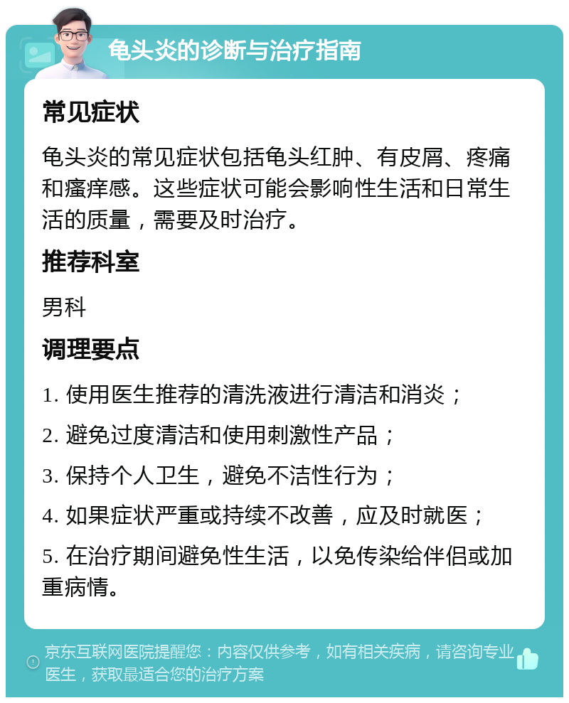 龟头炎的诊断与治疗指南 常见症状 龟头炎的常见症状包括龟头红肿、有皮屑、疼痛和瘙痒感。这些症状可能会影响性生活和日常生活的质量，需要及时治疗。 推荐科室 男科 调理要点 1. 使用医生推荐的清洗液进行清洁和消炎； 2. 避免过度清洁和使用刺激性产品； 3. 保持个人卫生，避免不洁性行为； 4. 如果症状严重或持续不改善，应及时就医； 5. 在治疗期间避免性生活，以免传染给伴侣或加重病情。