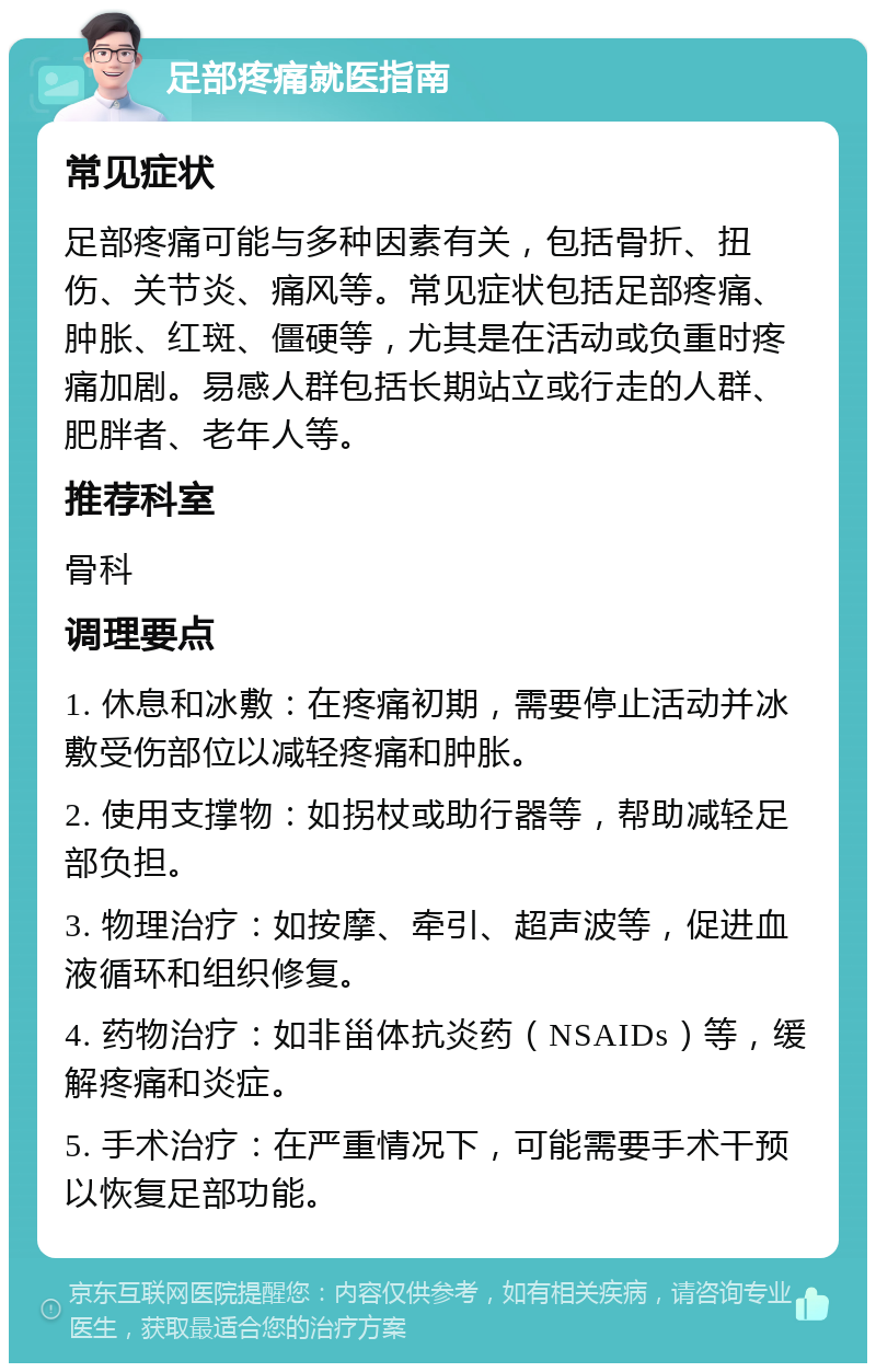 足部疼痛就医指南 常见症状 足部疼痛可能与多种因素有关，包括骨折、扭伤、关节炎、痛风等。常见症状包括足部疼痛、肿胀、红斑、僵硬等，尤其是在活动或负重时疼痛加剧。易感人群包括长期站立或行走的人群、肥胖者、老年人等。 推荐科室 骨科 调理要点 1. 休息和冰敷：在疼痛初期，需要停止活动并冰敷受伤部位以减轻疼痛和肿胀。 2. 使用支撑物：如拐杖或助行器等，帮助减轻足部负担。 3. 物理治疗：如按摩、牵引、超声波等，促进血液循环和组织修复。 4. 药物治疗：如非甾体抗炎药（NSAIDs）等，缓解疼痛和炎症。 5. 手术治疗：在严重情况下，可能需要手术干预以恢复足部功能。