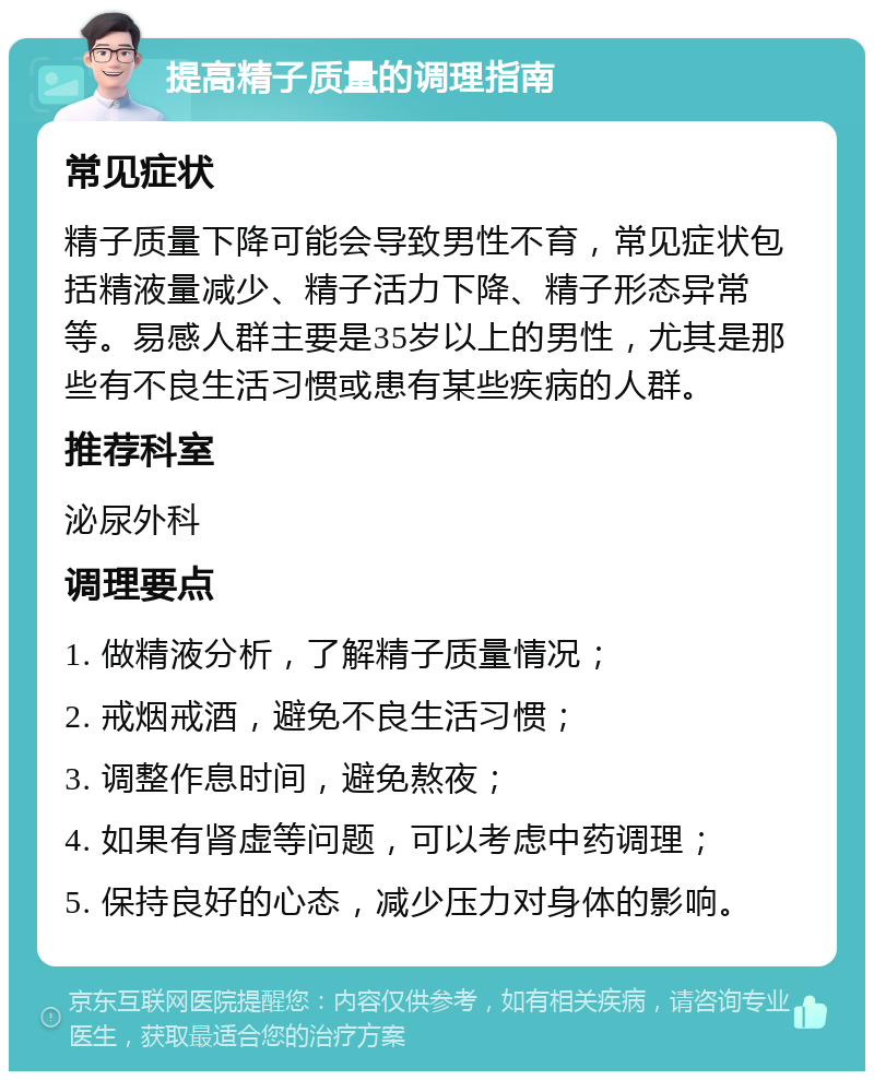 提高精子质量的调理指南 常见症状 精子质量下降可能会导致男性不育，常见症状包括精液量减少、精子活力下降、精子形态异常等。易感人群主要是35岁以上的男性，尤其是那些有不良生活习惯或患有某些疾病的人群。 推荐科室 泌尿外科 调理要点 1. 做精液分析，了解精子质量情况； 2. 戒烟戒酒，避免不良生活习惯； 3. 调整作息时间，避免熬夜； 4. 如果有肾虚等问题，可以考虑中药调理； 5. 保持良好的心态，减少压力对身体的影响。