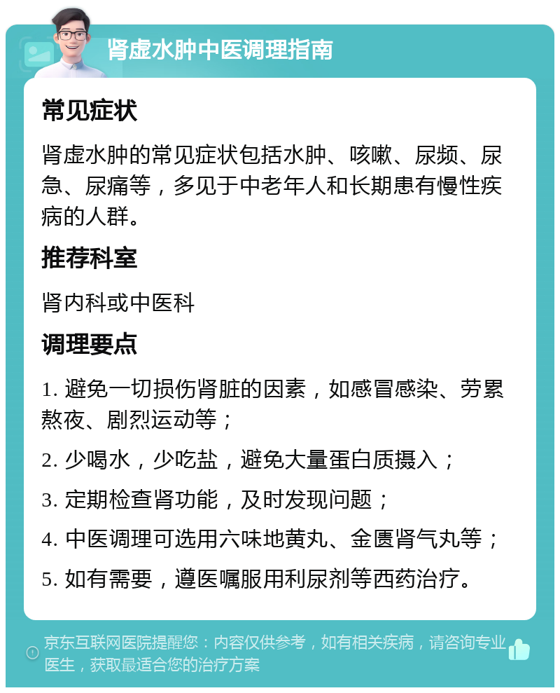 肾虚水肿中医调理指南 常见症状 肾虚水肿的常见症状包括水肿、咳嗽、尿频、尿急、尿痛等，多见于中老年人和长期患有慢性疾病的人群。 推荐科室 肾内科或中医科 调理要点 1. 避免一切损伤肾脏的因素，如感冒感染、劳累熬夜、剧烈运动等； 2. 少喝水，少吃盐，避免大量蛋白质摄入； 3. 定期检查肾功能，及时发现问题； 4. 中医调理可选用六味地黄丸、金匮肾气丸等； 5. 如有需要，遵医嘱服用利尿剂等西药治疗。