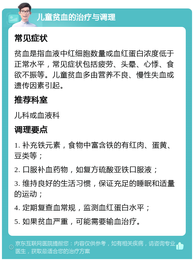 儿童贫血的治疗与调理 常见症状 贫血是指血液中红细胞数量或血红蛋白浓度低于正常水平，常见症状包括疲劳、头晕、心悸、食欲不振等。儿童贫血多由营养不良、慢性失血或遗传因素引起。 推荐科室 儿科或血液科 调理要点 1. 补充铁元素，食物中富含铁的有红肉、蛋黄、豆类等； 2. 口服补血药物，如复方硫酸亚铁口服液； 3. 维持良好的生活习惯，保证充足的睡眠和适量的运动； 4. 定期复查血常规，监测血红蛋白水平； 5. 如果贫血严重，可能需要输血治疗。