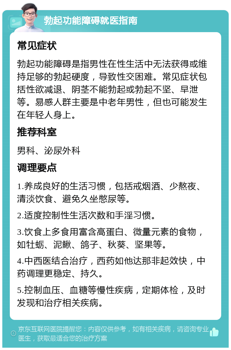 勃起功能障碍就医指南 常见症状 勃起功能障碍是指男性在性生活中无法获得或维持足够的勃起硬度，导致性交困难。常见症状包括性欲减退、阴茎不能勃起或勃起不坚、早泄等。易感人群主要是中老年男性，但也可能发生在年轻人身上。 推荐科室 男科、泌尿外科 调理要点 1.养成良好的生活习惯，包括戒烟酒、少熬夜、清淡饮食、避免久坐憋尿等。 2.适度控制性生活次数和手淫习惯。 3.饮食上多食用富含高蛋白、微量元素的食物，如牡蛎、泥鳅、鸽子、秋葵、坚果等。 4.中西医结合治疗，西药如他达那非起效快，中药调理更稳定、持久。 5.控制血压、血糖等慢性疾病，定期体检，及时发现和治疗相关疾病。