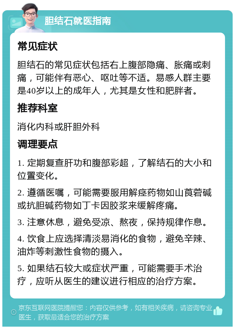 胆结石就医指南 常见症状 胆结石的常见症状包括右上腹部隐痛、胀痛或刺痛，可能伴有恶心、呕吐等不适。易感人群主要是40岁以上的成年人，尤其是女性和肥胖者。 推荐科室 消化内科或肝胆外科 调理要点 1. 定期复查肝功和腹部彩超，了解结石的大小和位置变化。 2. 遵循医嘱，可能需要服用解痉药物如山莨菪碱或抗胆碱药物如丁卡因胶浆来缓解疼痛。 3. 注意休息，避免受凉、熬夜，保持规律作息。 4. 饮食上应选择清淡易消化的食物，避免辛辣、油炸等刺激性食物的摄入。 5. 如果结石较大或症状严重，可能需要手术治疗，应听从医生的建议进行相应的治疗方案。