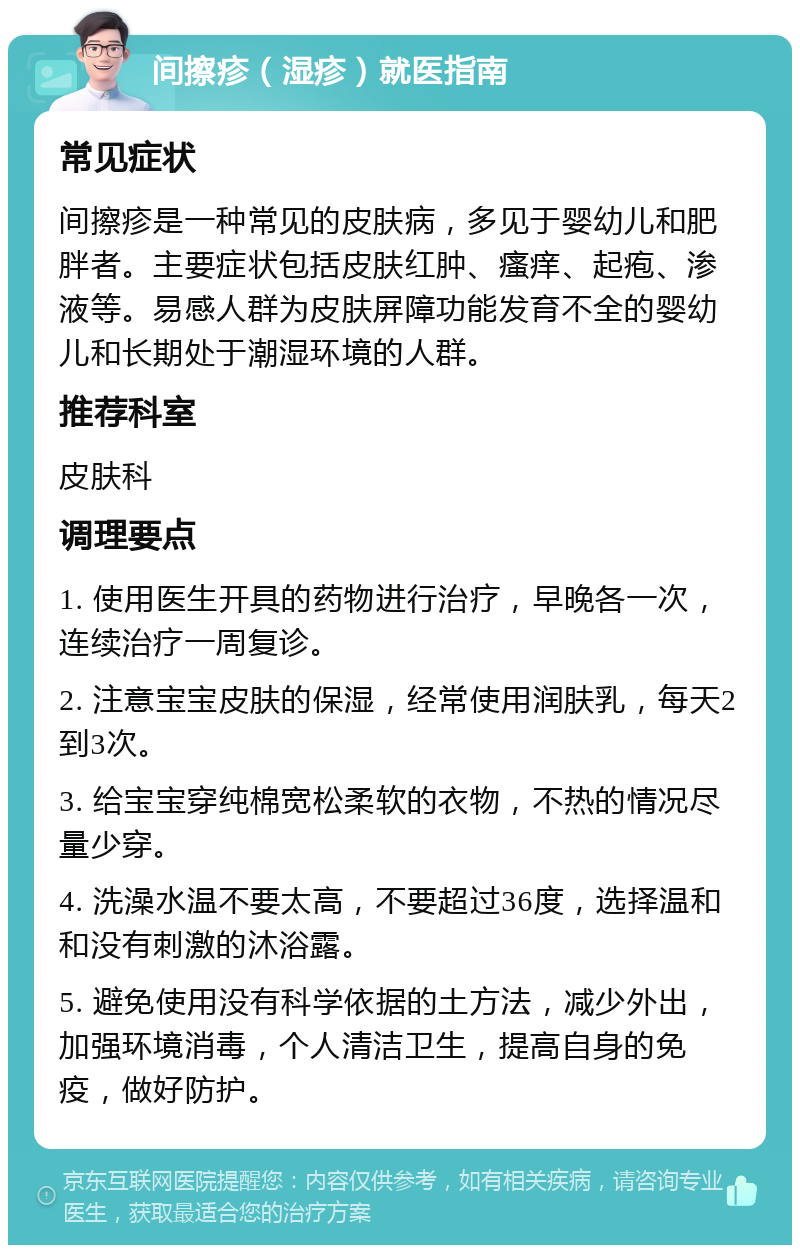 间擦疹（湿疹）就医指南 常见症状 间擦疹是一种常见的皮肤病，多见于婴幼儿和肥胖者。主要症状包括皮肤红肿、瘙痒、起疱、渗液等。易感人群为皮肤屏障功能发育不全的婴幼儿和长期处于潮湿环境的人群。 推荐科室 皮肤科 调理要点 1. 使用医生开具的药物进行治疗，早晚各一次，连续治疗一周复诊。 2. 注意宝宝皮肤的保湿，经常使用润肤乳，每天2到3次。 3. 给宝宝穿纯棉宽松柔软的衣物，不热的情况尽量少穿。 4. 洗澡水温不要太高，不要超过36度，选择温和和没有刺激的沐浴露。 5. 避免使用没有科学依据的土方法，减少外出，加强环境消毒，个人清洁卫生，提高自身的免疫，做好防护。