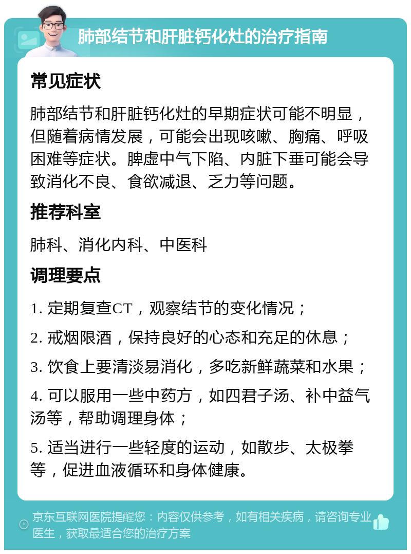 肺部结节和肝脏钙化灶的治疗指南 常见症状 肺部结节和肝脏钙化灶的早期症状可能不明显，但随着病情发展，可能会出现咳嗽、胸痛、呼吸困难等症状。脾虚中气下陷、内脏下垂可能会导致消化不良、食欲减退、乏力等问题。 推荐科室 肺科、消化内科、中医科 调理要点 1. 定期复查CT，观察结节的变化情况； 2. 戒烟限酒，保持良好的心态和充足的休息； 3. 饮食上要清淡易消化，多吃新鲜蔬菜和水果； 4. 可以服用一些中药方，如四君子汤、补中益气汤等，帮助调理身体； 5. 适当进行一些轻度的运动，如散步、太极拳等，促进血液循环和身体健康。