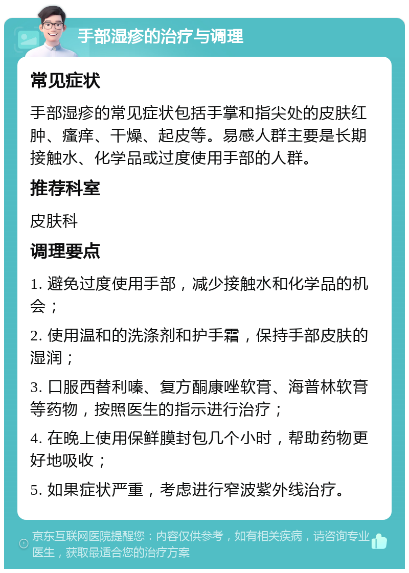 手部湿疹的治疗与调理 常见症状 手部湿疹的常见症状包括手掌和指尖处的皮肤红肿、瘙痒、干燥、起皮等。易感人群主要是长期接触水、化学品或过度使用手部的人群。 推荐科室 皮肤科 调理要点 1. 避免过度使用手部，减少接触水和化学品的机会； 2. 使用温和的洗涤剂和护手霜，保持手部皮肤的湿润； 3. 口服西替利嗪、复方酮康唑软膏、海普林软膏等药物，按照医生的指示进行治疗； 4. 在晚上使用保鲜膜封包几个小时，帮助药物更好地吸收； 5. 如果症状严重，考虑进行窄波紫外线治疗。