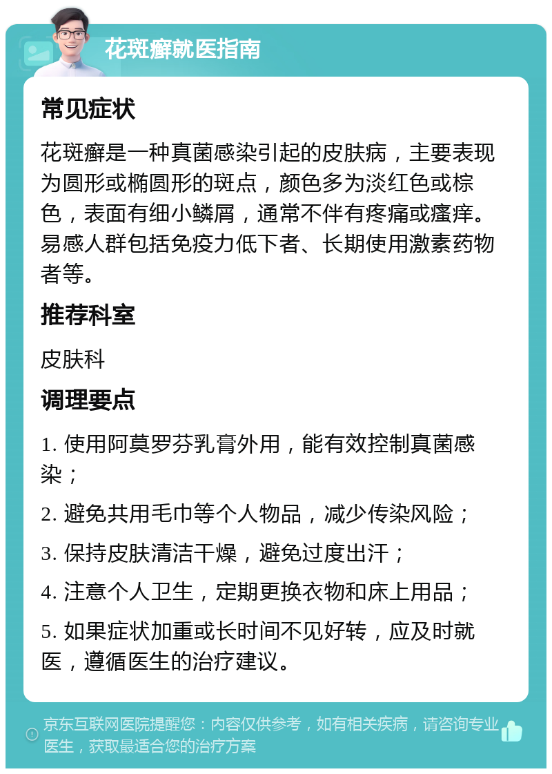 花斑癣就医指南 常见症状 花斑癣是一种真菌感染引起的皮肤病，主要表现为圆形或椭圆形的斑点，颜色多为淡红色或棕色，表面有细小鳞屑，通常不伴有疼痛或瘙痒。易感人群包括免疫力低下者、长期使用激素药物者等。 推荐科室 皮肤科 调理要点 1. 使用阿莫罗芬乳膏外用，能有效控制真菌感染； 2. 避免共用毛巾等个人物品，减少传染风险； 3. 保持皮肤清洁干燥，避免过度出汗； 4. 注意个人卫生，定期更换衣物和床上用品； 5. 如果症状加重或长时间不见好转，应及时就医，遵循医生的治疗建议。