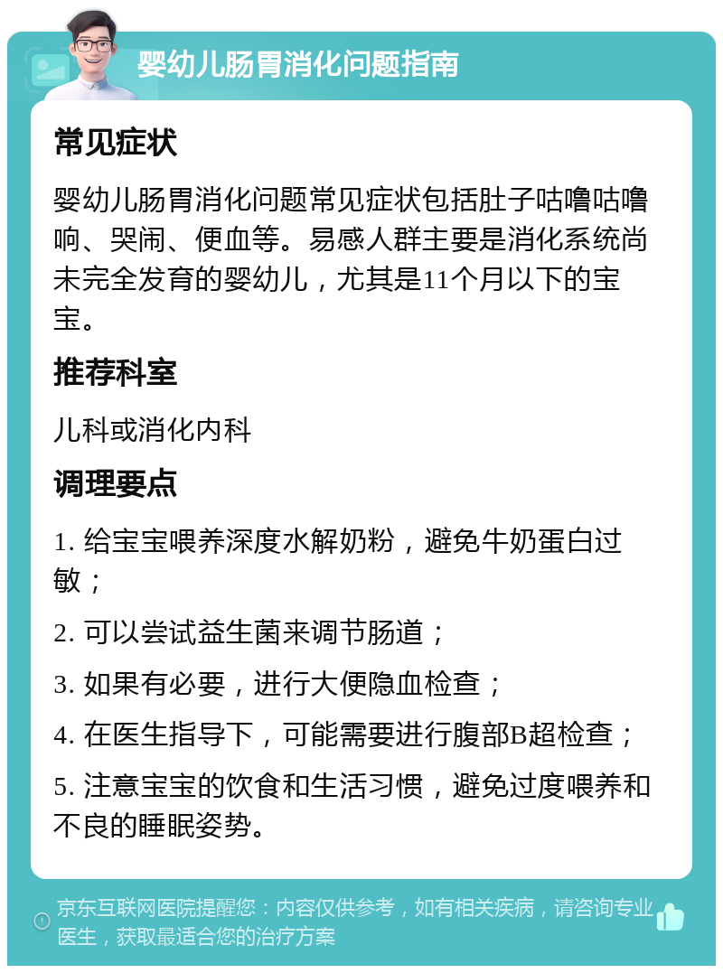 婴幼儿肠胃消化问题指南 常见症状 婴幼儿肠胃消化问题常见症状包括肚子咕噜咕噜响、哭闹、便血等。易感人群主要是消化系统尚未完全发育的婴幼儿，尤其是11个月以下的宝宝。 推荐科室 儿科或消化内科 调理要点 1. 给宝宝喂养深度水解奶粉，避免牛奶蛋白过敏； 2. 可以尝试益生菌来调节肠道； 3. 如果有必要，进行大便隐血检查； 4. 在医生指导下，可能需要进行腹部B超检查； 5. 注意宝宝的饮食和生活习惯，避免过度喂养和不良的睡眠姿势。