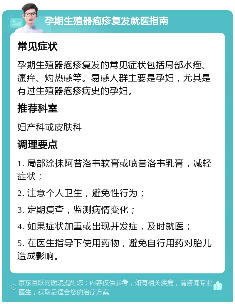 孕期生殖器疱疹复发就医指南 常见症状 孕期生殖器疱疹复发的常见症状包括局部水疱、瘙痒、灼热感等。易感人群主要是孕妇，尤其是有过生殖器疱疹病史的孕妇。 推荐科室 妇产科或皮肤科 调理要点 1. 局部涂抹阿昔洛韦软膏或喷昔洛韦乳膏，减轻症状； 2. 注意个人卫生，避免性行为； 3. 定期复查，监测病情变化； 4. 如果症状加重或出现并发症，及时就医； 5. 在医生指导下使用药物，避免自行用药对胎儿造成影响。