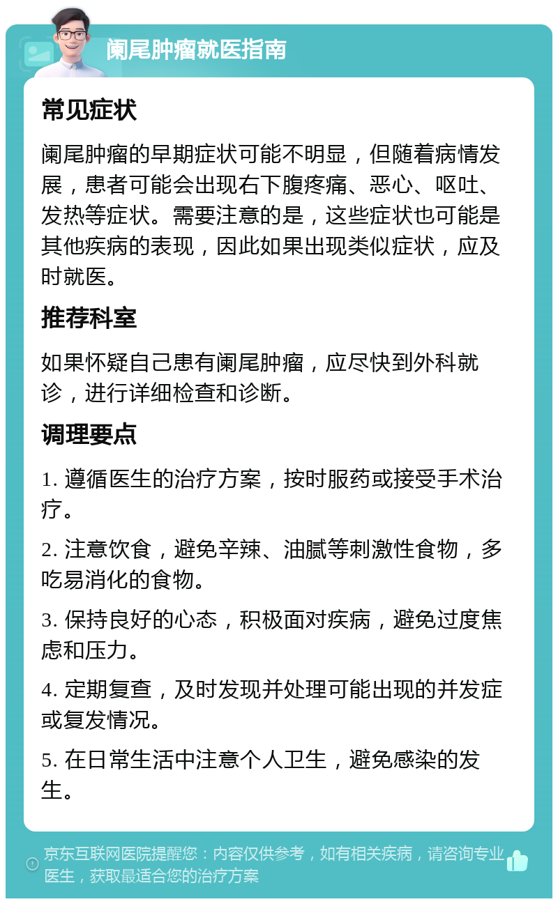 阑尾肿瘤就医指南 常见症状 阑尾肿瘤的早期症状可能不明显，但随着病情发展，患者可能会出现右下腹疼痛、恶心、呕吐、发热等症状。需要注意的是，这些症状也可能是其他疾病的表现，因此如果出现类似症状，应及时就医。 推荐科室 如果怀疑自己患有阑尾肿瘤，应尽快到外科就诊，进行详细检查和诊断。 调理要点 1. 遵循医生的治疗方案，按时服药或接受手术治疗。 2. 注意饮食，避免辛辣、油腻等刺激性食物，多吃易消化的食物。 3. 保持良好的心态，积极面对疾病，避免过度焦虑和压力。 4. 定期复查，及时发现并处理可能出现的并发症或复发情况。 5. 在日常生活中注意个人卫生，避免感染的发生。