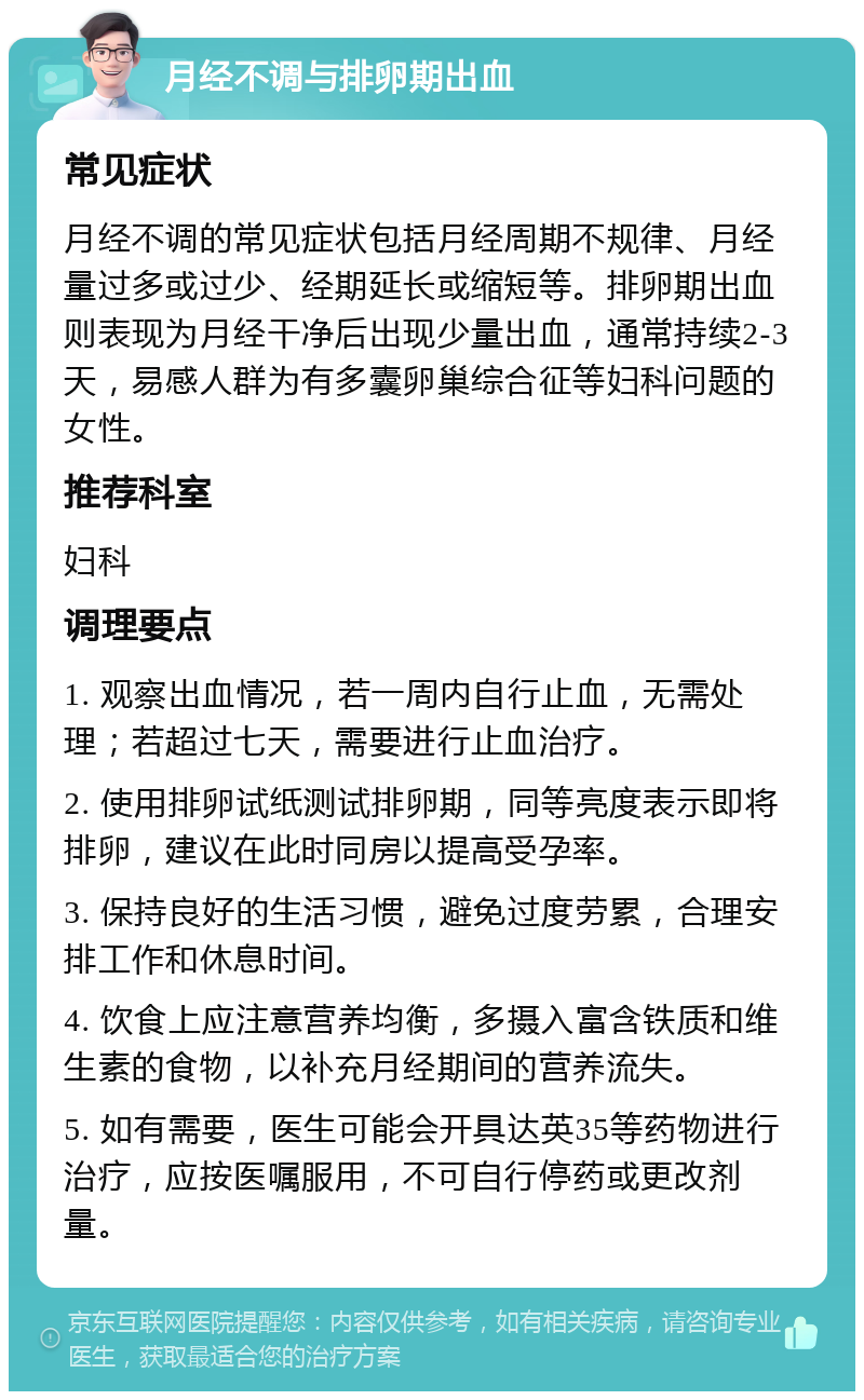 月经不调与排卵期出血 常见症状 月经不调的常见症状包括月经周期不规律、月经量过多或过少、经期延长或缩短等。排卵期出血则表现为月经干净后出现少量出血，通常持续2-3天，易感人群为有多囊卵巢综合征等妇科问题的女性。 推荐科室 妇科 调理要点 1. 观察出血情况，若一周内自行止血，无需处理；若超过七天，需要进行止血治疗。 2. 使用排卵试纸测试排卵期，同等亮度表示即将排卵，建议在此时同房以提高受孕率。 3. 保持良好的生活习惯，避免过度劳累，合理安排工作和休息时间。 4. 饮食上应注意营养均衡，多摄入富含铁质和维生素的食物，以补充月经期间的营养流失。 5. 如有需要，医生可能会开具达英35等药物进行治疗，应按医嘱服用，不可自行停药或更改剂量。