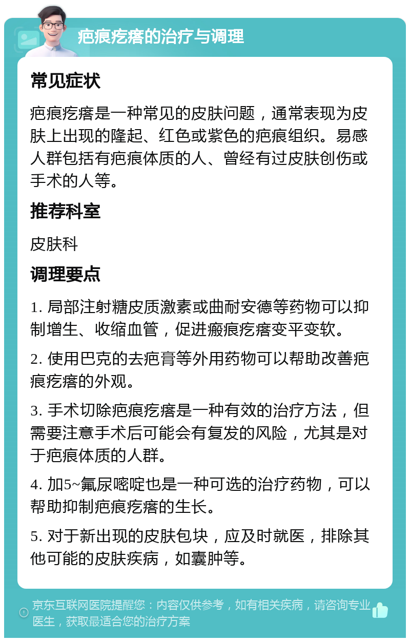 疤痕疙瘩的治疗与调理 常见症状 疤痕疙瘩是一种常见的皮肤问题，通常表现为皮肤上出现的隆起、红色或紫色的疤痕组织。易感人群包括有疤痕体质的人、曾经有过皮肤创伤或手术的人等。 推荐科室 皮肤科 调理要点 1. 局部注射糖皮质激素或曲耐安德等药物可以抑制增生、收缩血管，促进瘢痕疙瘩变平变软。 2. 使用巴克的去疤膏等外用药物可以帮助改善疤痕疙瘩的外观。 3. 手术切除疤痕疙瘩是一种有效的治疗方法，但需要注意手术后可能会有复发的风险，尤其是对于疤痕体质的人群。 4. 加5~氟尿嘧啶也是一种可选的治疗药物，可以帮助抑制疤痕疙瘩的生长。 5. 对于新出现的皮肤包块，应及时就医，排除其他可能的皮肤疾病，如囊肿等。