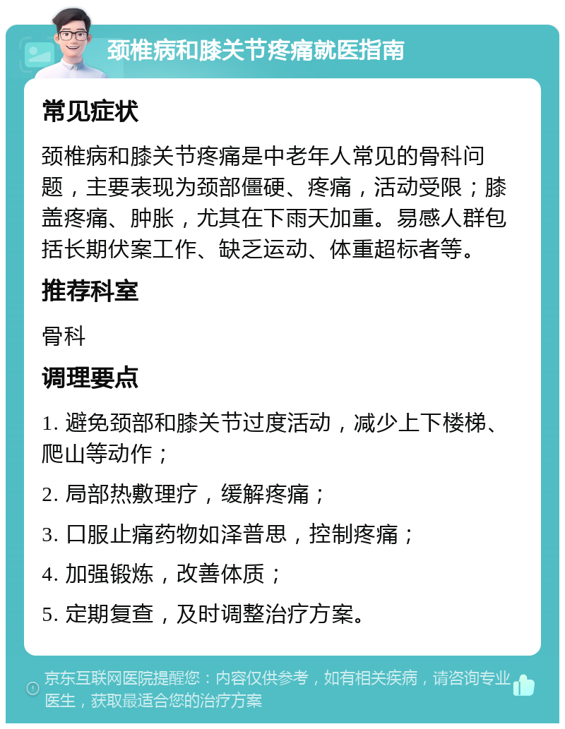 颈椎病和膝关节疼痛就医指南 常见症状 颈椎病和膝关节疼痛是中老年人常见的骨科问题，主要表现为颈部僵硬、疼痛，活动受限；膝盖疼痛、肿胀，尤其在下雨天加重。易感人群包括长期伏案工作、缺乏运动、体重超标者等。 推荐科室 骨科 调理要点 1. 避免颈部和膝关节过度活动，减少上下楼梯、爬山等动作； 2. 局部热敷理疗，缓解疼痛； 3. 口服止痛药物如泽普思，控制疼痛； 4. 加强锻炼，改善体质； 5. 定期复查，及时调整治疗方案。