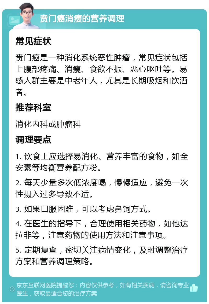 贲门癌消瘦的营养调理 常见症状 贲门癌是一种消化系统恶性肿瘤，常见症状包括上腹部疼痛、消瘦、食欲不振、恶心呕吐等。易感人群主要是中老年人，尤其是长期吸烟和饮酒者。 推荐科室 消化内科或肿瘤科 调理要点 1. 饮食上应选择易消化、营养丰富的食物，如全安素等均衡营养配方粉。 2. 每天少量多次低浓度喝，慢慢适应，避免一次性摄入过多导致不适。 3. 如果口服困难，可以考虑鼻饲方式。 4. 在医生的指导下，合理使用相关药物，如他达拉非等，注意药物的使用方法和注意事项。 5. 定期复查，密切关注病情变化，及时调整治疗方案和营养调理策略。