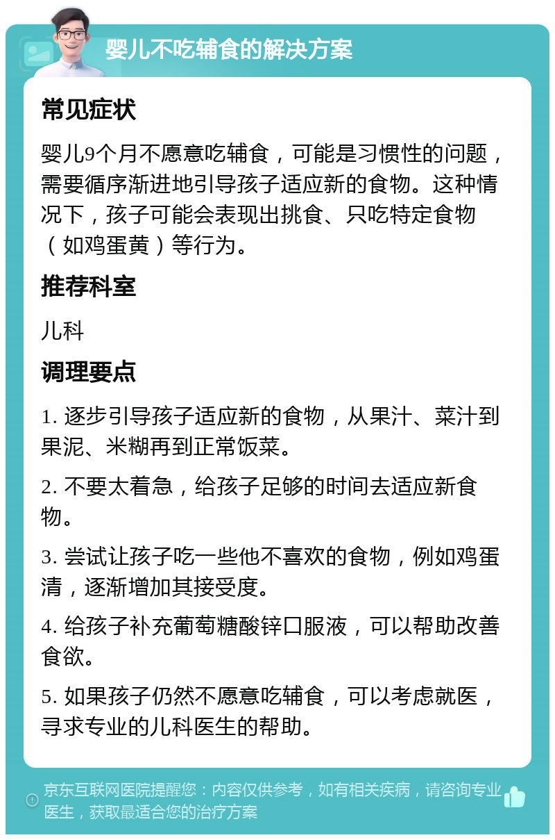 婴儿不吃辅食的解决方案 常见症状 婴儿9个月不愿意吃辅食，可能是习惯性的问题，需要循序渐进地引导孩子适应新的食物。这种情况下，孩子可能会表现出挑食、只吃特定食物（如鸡蛋黄）等行为。 推荐科室 儿科 调理要点 1. 逐步引导孩子适应新的食物，从果汁、菜汁到果泥、米糊再到正常饭菜。 2. 不要太着急，给孩子足够的时间去适应新食物。 3. 尝试让孩子吃一些他不喜欢的食物，例如鸡蛋清，逐渐增加其接受度。 4. 给孩子补充葡萄糖酸锌口服液，可以帮助改善食欲。 5. 如果孩子仍然不愿意吃辅食，可以考虑就医，寻求专业的儿科医生的帮助。