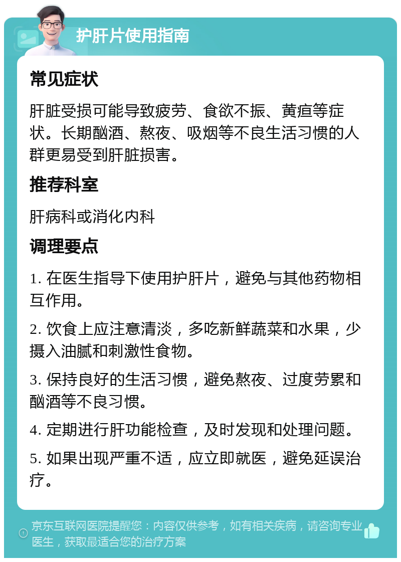 护肝片使用指南 常见症状 肝脏受损可能导致疲劳、食欲不振、黄疸等症状。长期酗酒、熬夜、吸烟等不良生活习惯的人群更易受到肝脏损害。 推荐科室 肝病科或消化内科 调理要点 1. 在医生指导下使用护肝片，避免与其他药物相互作用。 2. 饮食上应注意清淡，多吃新鲜蔬菜和水果，少摄入油腻和刺激性食物。 3. 保持良好的生活习惯，避免熬夜、过度劳累和酗酒等不良习惯。 4. 定期进行肝功能检查，及时发现和处理问题。 5. 如果出现严重不适，应立即就医，避免延误治疗。