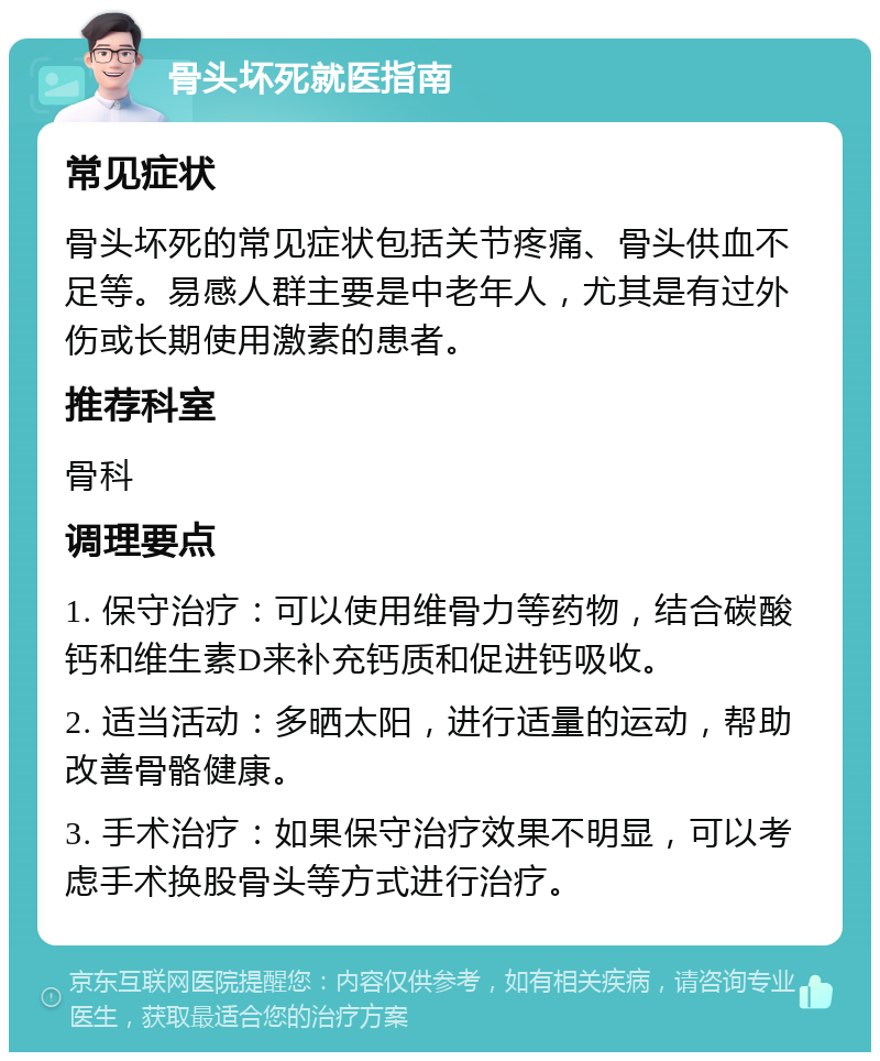 骨头坏死就医指南 常见症状 骨头坏死的常见症状包括关节疼痛、骨头供血不足等。易感人群主要是中老年人，尤其是有过外伤或长期使用激素的患者。 推荐科室 骨科 调理要点 1. 保守治疗：可以使用维骨力等药物，结合碳酸钙和维生素D来补充钙质和促进钙吸收。 2. 适当活动：多晒太阳，进行适量的运动，帮助改善骨骼健康。 3. 手术治疗：如果保守治疗效果不明显，可以考虑手术换股骨头等方式进行治疗。