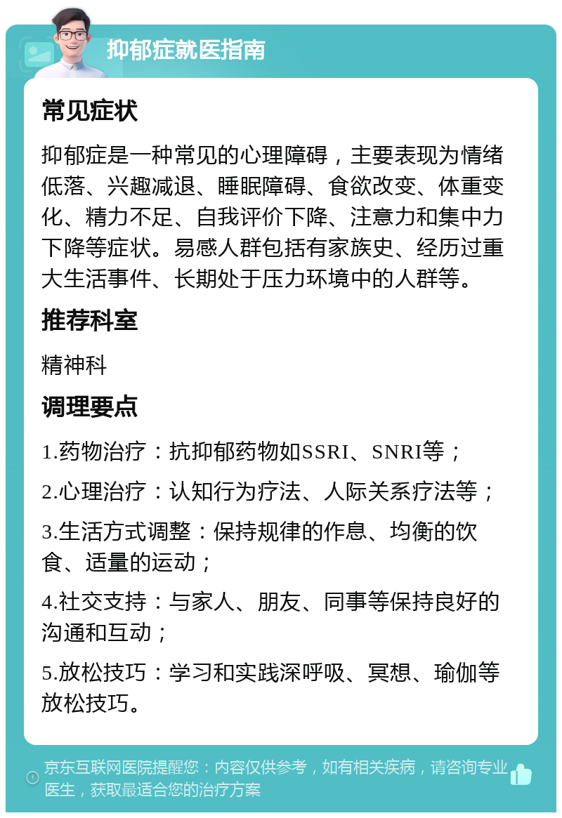 抑郁症就医指南 常见症状 抑郁症是一种常见的心理障碍，主要表现为情绪低落、兴趣减退、睡眠障碍、食欲改变、体重变化、精力不足、自我评价下降、注意力和集中力下降等症状。易感人群包括有家族史、经历过重大生活事件、长期处于压力环境中的人群等。 推荐科室 精神科 调理要点 1.药物治疗：抗抑郁药物如SSRI、SNRI等； 2.心理治疗：认知行为疗法、人际关系疗法等； 3.生活方式调整：保持规律的作息、均衡的饮食、适量的运动； 4.社交支持：与家人、朋友、同事等保持良好的沟通和互动； 5.放松技巧：学习和实践深呼吸、冥想、瑜伽等放松技巧。