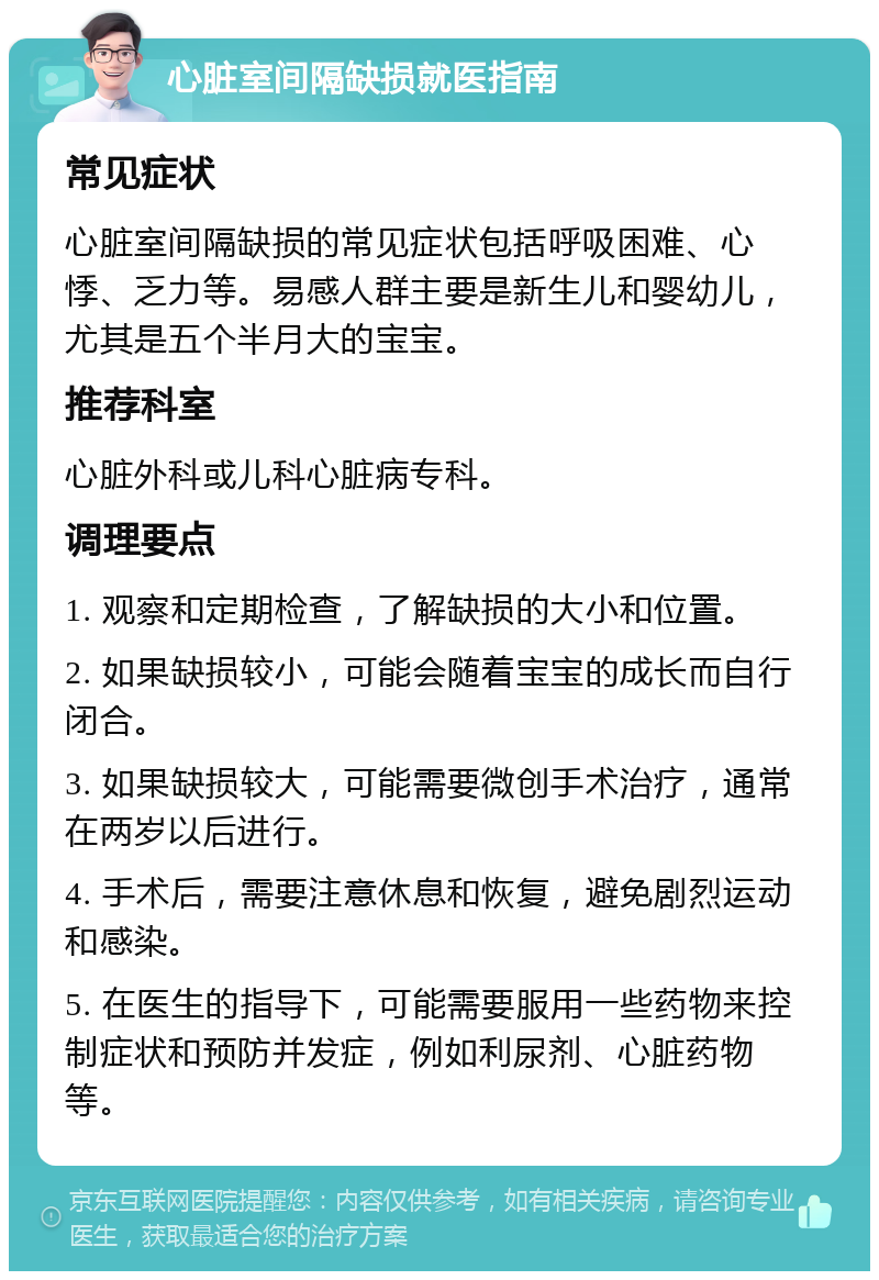 心脏室间隔缺损就医指南 常见症状 心脏室间隔缺损的常见症状包括呼吸困难、心悸、乏力等。易感人群主要是新生儿和婴幼儿，尤其是五个半月大的宝宝。 推荐科室 心脏外科或儿科心脏病专科。 调理要点 1. 观察和定期检查，了解缺损的大小和位置。 2. 如果缺损较小，可能会随着宝宝的成长而自行闭合。 3. 如果缺损较大，可能需要微创手术治疗，通常在两岁以后进行。 4. 手术后，需要注意休息和恢复，避免剧烈运动和感染。 5. 在医生的指导下，可能需要服用一些药物来控制症状和预防并发症，例如利尿剂、心脏药物等。