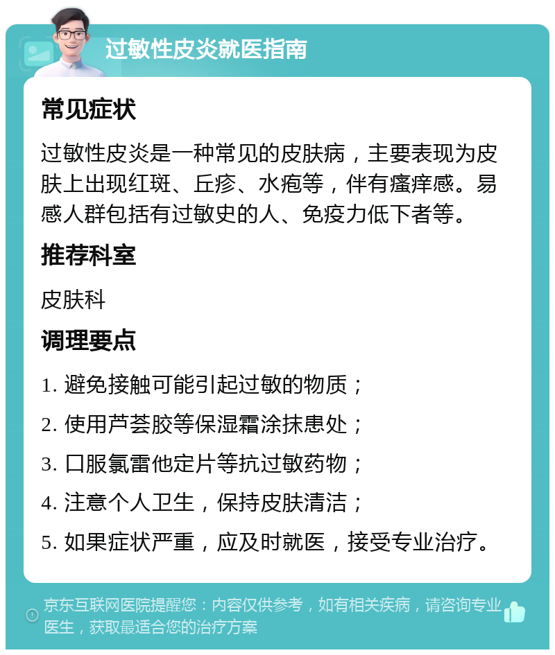 过敏性皮炎就医指南 常见症状 过敏性皮炎是一种常见的皮肤病，主要表现为皮肤上出现红斑、丘疹、水疱等，伴有瘙痒感。易感人群包括有过敏史的人、免疫力低下者等。 推荐科室 皮肤科 调理要点 1. 避免接触可能引起过敏的物质； 2. 使用芦荟胶等保湿霜涂抹患处； 3. 口服氯雷他定片等抗过敏药物； 4. 注意个人卫生，保持皮肤清洁； 5. 如果症状严重，应及时就医，接受专业治疗。