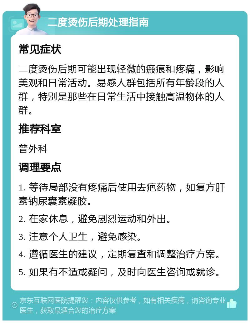 二度烫伤后期处理指南 常见症状 二度烫伤后期可能出现轻微的瘢痕和疼痛，影响美观和日常活动。易感人群包括所有年龄段的人群，特别是那些在日常生活中接触高温物体的人群。 推荐科室 普外科 调理要点 1. 等待局部没有疼痛后使用去疤药物，如复方肝素钠尿囊素凝胶。 2. 在家休息，避免剧烈运动和外出。 3. 注意个人卫生，避免感染。 4. 遵循医生的建议，定期复查和调整治疗方案。 5. 如果有不适或疑问，及时向医生咨询或就诊。