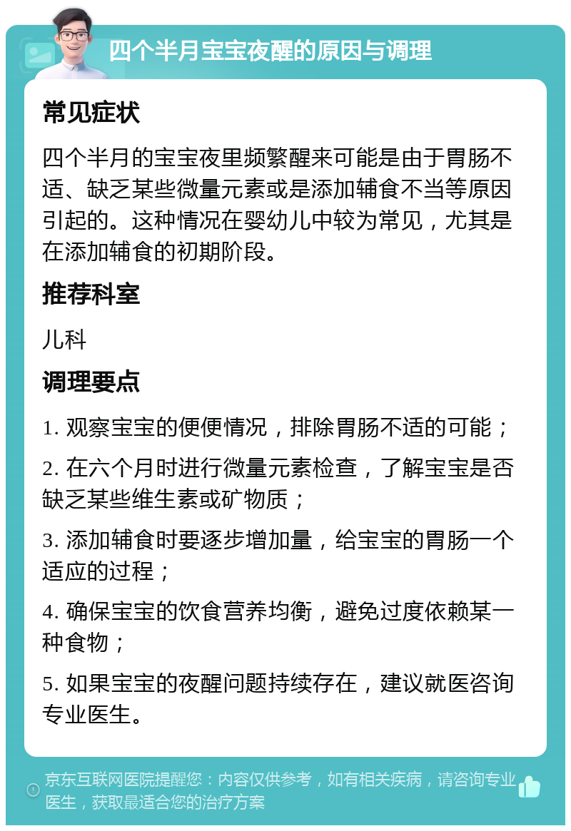 四个半月宝宝夜醒的原因与调理 常见症状 四个半月的宝宝夜里频繁醒来可能是由于胃肠不适、缺乏某些微量元素或是添加辅食不当等原因引起的。这种情况在婴幼儿中较为常见，尤其是在添加辅食的初期阶段。 推荐科室 儿科 调理要点 1. 观察宝宝的便便情况，排除胃肠不适的可能； 2. 在六个月时进行微量元素检查，了解宝宝是否缺乏某些维生素或矿物质； 3. 添加辅食时要逐步增加量，给宝宝的胃肠一个适应的过程； 4. 确保宝宝的饮食营养均衡，避免过度依赖某一种食物； 5. 如果宝宝的夜醒问题持续存在，建议就医咨询专业医生。