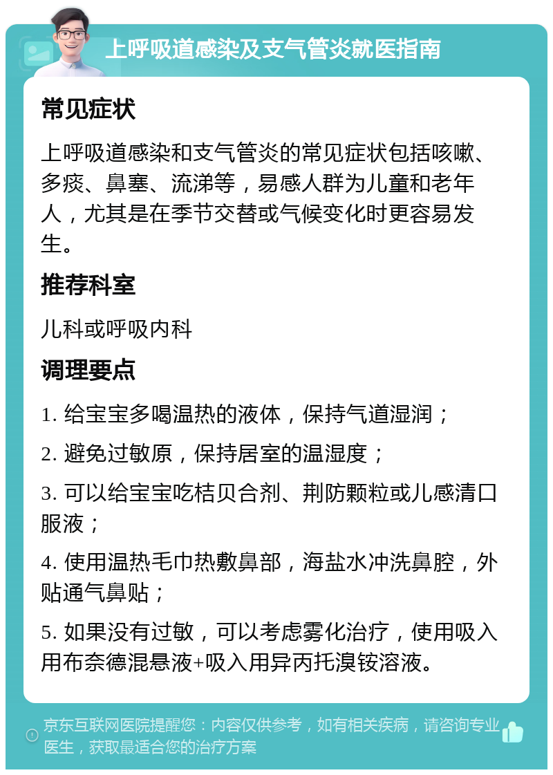 上呼吸道感染及支气管炎就医指南 常见症状 上呼吸道感染和支气管炎的常见症状包括咳嗽、多痰、鼻塞、流涕等，易感人群为儿童和老年人，尤其是在季节交替或气候变化时更容易发生。 推荐科室 儿科或呼吸内科 调理要点 1. 给宝宝多喝温热的液体，保持气道湿润； 2. 避免过敏原，保持居室的温湿度； 3. 可以给宝宝吃桔贝合剂、荆防颗粒或儿感清口服液； 4. 使用温热毛巾热敷鼻部，海盐水冲洗鼻腔，外贴通气鼻贴； 5. 如果没有过敏，可以考虑雾化治疗，使用吸入用布奈德混悬液+吸入用异丙托溴铵溶液。