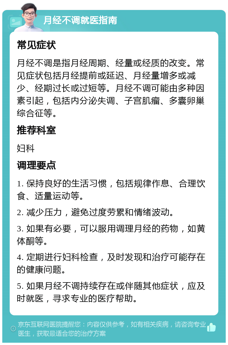 月经不调就医指南 常见症状 月经不调是指月经周期、经量或经质的改变。常见症状包括月经提前或延迟、月经量增多或减少、经期过长或过短等。月经不调可能由多种因素引起，包括内分泌失调、子宫肌瘤、多囊卵巢综合征等。 推荐科室 妇科 调理要点 1. 保持良好的生活习惯，包括规律作息、合理饮食、适量运动等。 2. 减少压力，避免过度劳累和情绪波动。 3. 如果有必要，可以服用调理月经的药物，如黄体酮等。 4. 定期进行妇科检查，及时发现和治疗可能存在的健康问题。 5. 如果月经不调持续存在或伴随其他症状，应及时就医，寻求专业的医疗帮助。