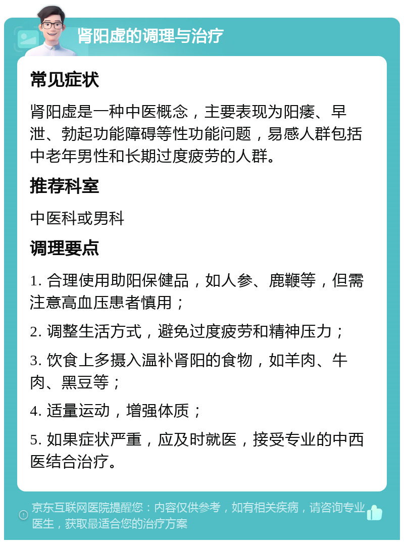 肾阳虚的调理与治疗 常见症状 肾阳虚是一种中医概念，主要表现为阳痿、早泄、勃起功能障碍等性功能问题，易感人群包括中老年男性和长期过度疲劳的人群。 推荐科室 中医科或男科 调理要点 1. 合理使用助阳保健品，如人参、鹿鞭等，但需注意高血压患者慎用； 2. 调整生活方式，避免过度疲劳和精神压力； 3. 饮食上多摄入温补肾阳的食物，如羊肉、牛肉、黑豆等； 4. 适量运动，增强体质； 5. 如果症状严重，应及时就医，接受专业的中西医结合治疗。