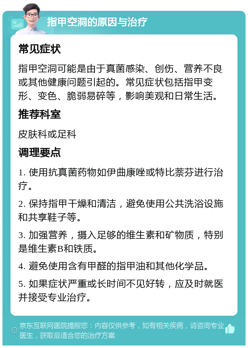 指甲空洞的原因与治疗 常见症状 指甲空洞可能是由于真菌感染、创伤、营养不良或其他健康问题引起的。常见症状包括指甲变形、变色、脆弱易碎等，影响美观和日常生活。 推荐科室 皮肤科或足科 调理要点 1. 使用抗真菌药物如伊曲康唑或特比萘芬进行治疗。 2. 保持指甲干燥和清洁，避免使用公共洗浴设施和共享鞋子等。 3. 加强营养，摄入足够的维生素和矿物质，特别是维生素B和铁质。 4. 避免使用含有甲醛的指甲油和其他化学品。 5. 如果症状严重或长时间不见好转，应及时就医并接受专业治疗。