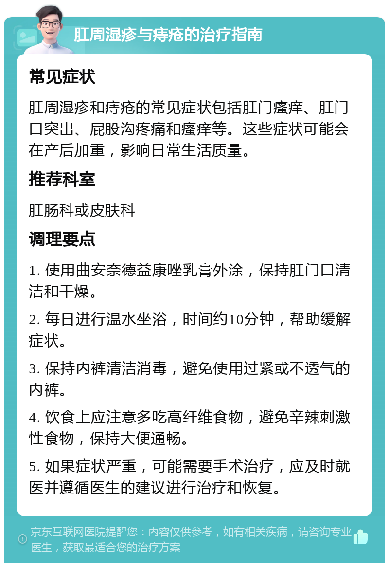 肛周湿疹与痔疮的治疗指南 常见症状 肛周湿疹和痔疮的常见症状包括肛门瘙痒、肛门口突出、屁股沟疼痛和瘙痒等。这些症状可能会在产后加重，影响日常生活质量。 推荐科室 肛肠科或皮肤科 调理要点 1. 使用曲安奈德益康唑乳膏外涂，保持肛门口清洁和干燥。 2. 每日进行温水坐浴，时间约10分钟，帮助缓解症状。 3. 保持内裤清洁消毒，避免使用过紧或不透气的内裤。 4. 饮食上应注意多吃高纤维食物，避免辛辣刺激性食物，保持大便通畅。 5. 如果症状严重，可能需要手术治疗，应及时就医并遵循医生的建议进行治疗和恢复。