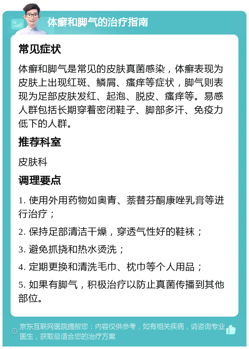 体癣和脚气的治疗指南 常见症状 体癣和脚气是常见的皮肤真菌感染，体癣表现为皮肤上出现红斑、鳞屑、瘙痒等症状，脚气则表现为足部皮肤发红、起泡、脱皮、瘙痒等。易感人群包括长期穿着密闭鞋子、脚部多汗、免疫力低下的人群。 推荐科室 皮肤科 调理要点 1. 使用外用药物如奥青、萘替芬酮康唑乳膏等进行治疗； 2. 保持足部清洁干燥，穿透气性好的鞋袜； 3. 避免抓挠和热水烫洗； 4. 定期更换和清洗毛巾、枕巾等个人用品； 5. 如果有脚气，积极治疗以防止真菌传播到其他部位。