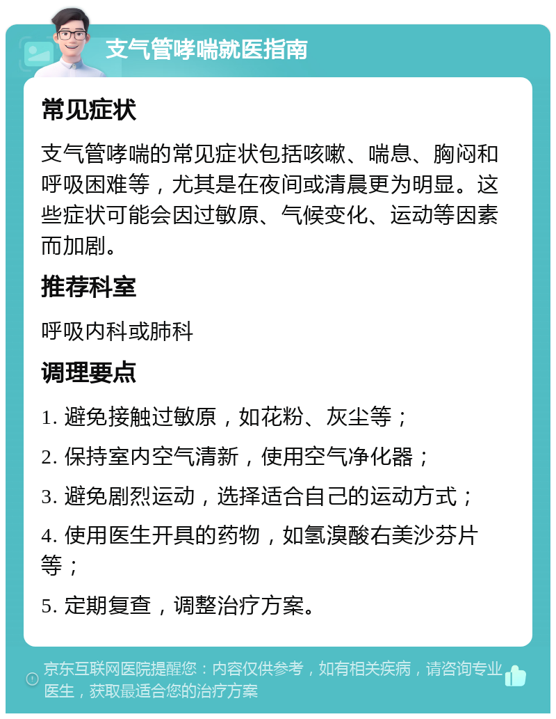 支气管哮喘就医指南 常见症状 支气管哮喘的常见症状包括咳嗽、喘息、胸闷和呼吸困难等，尤其是在夜间或清晨更为明显。这些症状可能会因过敏原、气候变化、运动等因素而加剧。 推荐科室 呼吸内科或肺科 调理要点 1. 避免接触过敏原，如花粉、灰尘等； 2. 保持室内空气清新，使用空气净化器； 3. 避免剧烈运动，选择适合自己的运动方式； 4. 使用医生开具的药物，如氢溴酸右美沙芬片等； 5. 定期复查，调整治疗方案。