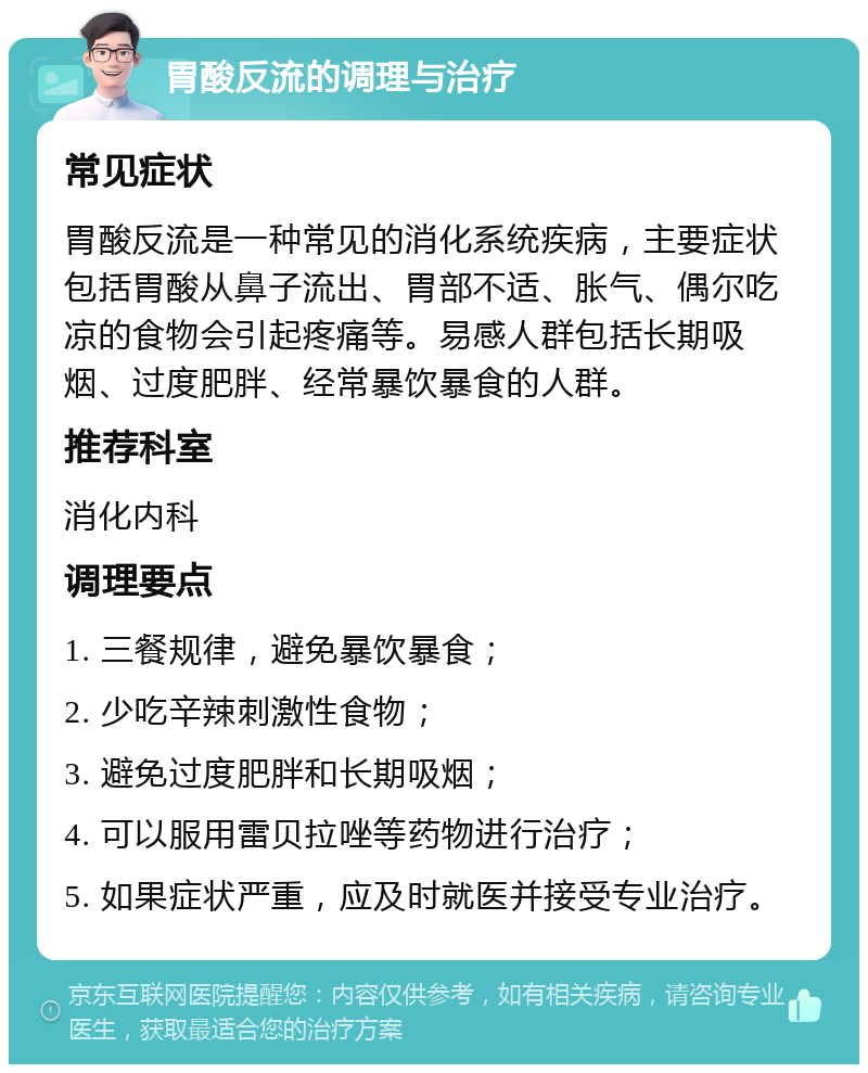 胃酸反流的调理与治疗 常见症状 胃酸反流是一种常见的消化系统疾病，主要症状包括胃酸从鼻子流出、胃部不适、胀气、偶尔吃凉的食物会引起疼痛等。易感人群包括长期吸烟、过度肥胖、经常暴饮暴食的人群。 推荐科室 消化内科 调理要点 1. 三餐规律，避免暴饮暴食； 2. 少吃辛辣刺激性食物； 3. 避免过度肥胖和长期吸烟； 4. 可以服用雷贝拉唑等药物进行治疗； 5. 如果症状严重，应及时就医并接受专业治疗。