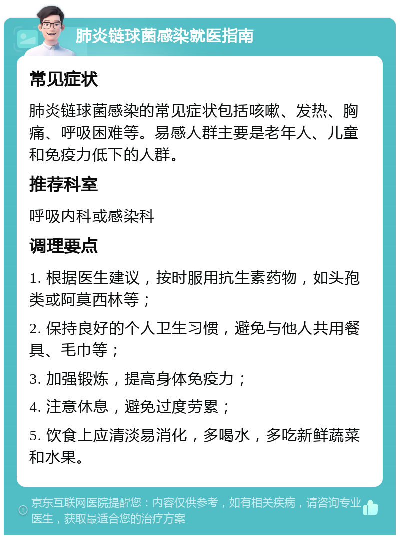 肺炎链球菌感染就医指南 常见症状 肺炎链球菌感染的常见症状包括咳嗽、发热、胸痛、呼吸困难等。易感人群主要是老年人、儿童和免疫力低下的人群。 推荐科室 呼吸内科或感染科 调理要点 1. 根据医生建议，按时服用抗生素药物，如头孢类或阿莫西林等； 2. 保持良好的个人卫生习惯，避免与他人共用餐具、毛巾等； 3. 加强锻炼，提高身体免疫力； 4. 注意休息，避免过度劳累； 5. 饮食上应清淡易消化，多喝水，多吃新鲜蔬菜和水果。