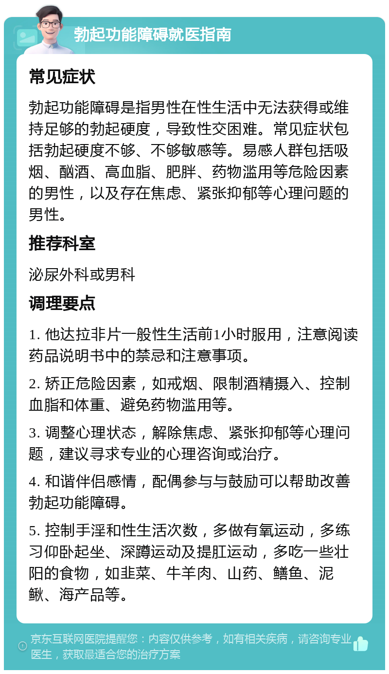 勃起功能障碍就医指南 常见症状 勃起功能障碍是指男性在性生活中无法获得或维持足够的勃起硬度，导致性交困难。常见症状包括勃起硬度不够、不够敏感等。易感人群包括吸烟、酗酒、高血脂、肥胖、药物滥用等危险因素的男性，以及存在焦虑、紧张抑郁等心理问题的男性。 推荐科室 泌尿外科或男科 调理要点 1. 他达拉非片一般性生活前1小时服用，注意阅读药品说明书中的禁忌和注意事项。 2. 矫正危险因素，如戒烟、限制酒精摄入、控制血脂和体重、避免药物滥用等。 3. 调整心理状态，解除焦虑、紧张抑郁等心理问题，建议寻求专业的心理咨询或治疗。 4. 和谐伴侣感情，配偶参与与鼓励可以帮助改善勃起功能障碍。 5. 控制手淫和性生活次数，多做有氧运动，多练习仰卧起坐、深蹲运动及提肛运动，多吃一些壮阳的食物，如韭菜、牛羊肉、山药、鳝鱼、泥鳅、海产品等。