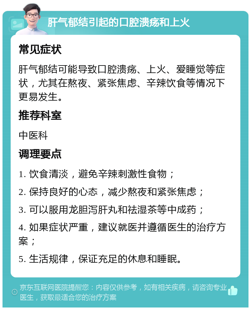 肝气郁结引起的口腔溃疡和上火 常见症状 肝气郁结可能导致口腔溃疡、上火、爱睡觉等症状，尤其在熬夜、紧张焦虑、辛辣饮食等情况下更易发生。 推荐科室 中医科 调理要点 1. 饮食清淡，避免辛辣刺激性食物； 2. 保持良好的心态，减少熬夜和紧张焦虑； 3. 可以服用龙胆泻肝丸和祛湿茶等中成药； 4. 如果症状严重，建议就医并遵循医生的治疗方案； 5. 生活规律，保证充足的休息和睡眠。