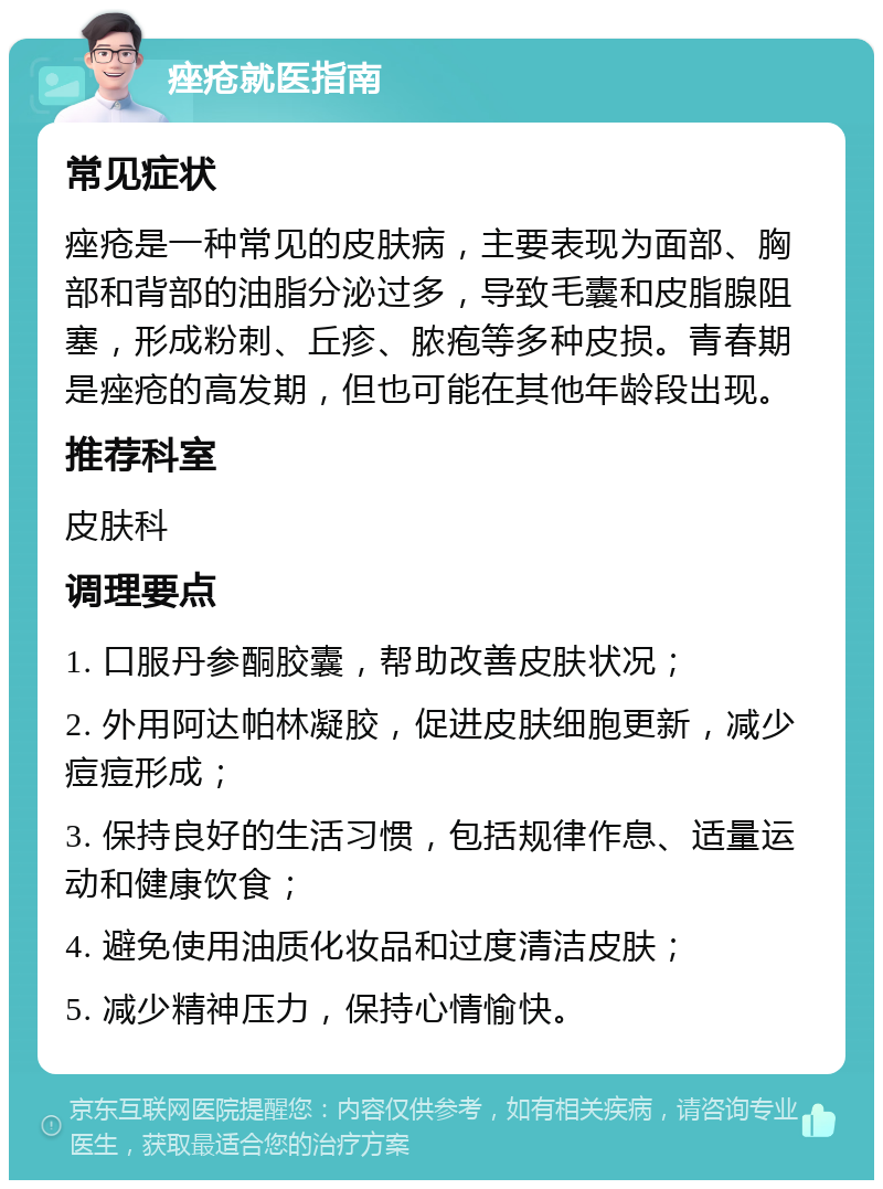 痤疮就医指南 常见症状 痤疮是一种常见的皮肤病，主要表现为面部、胸部和背部的油脂分泌过多，导致毛囊和皮脂腺阻塞，形成粉刺、丘疹、脓疱等多种皮损。青春期是痤疮的高发期，但也可能在其他年龄段出现。 推荐科室 皮肤科 调理要点 1. 口服丹参酮胶囊，帮助改善皮肤状况； 2. 外用阿达帕林凝胶，促进皮肤细胞更新，减少痘痘形成； 3. 保持良好的生活习惯，包括规律作息、适量运动和健康饮食； 4. 避免使用油质化妆品和过度清洁皮肤； 5. 减少精神压力，保持心情愉快。