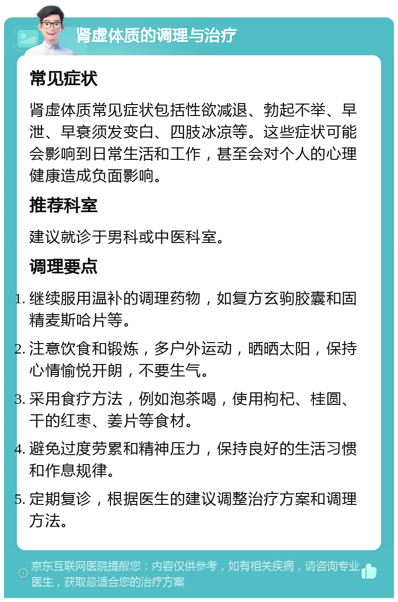 肾虚体质的调理与治疗 常见症状 肾虚体质常见症状包括性欲减退、勃起不举、早泄、早衰须发变白、四肢冰凉等。这些症状可能会影响到日常生活和工作，甚至会对个人的心理健康造成负面影响。 推荐科室 建议就诊于男科或中医科室。 调理要点 继续服用温补的调理药物，如复方玄驹胶囊和固精麦斯哈片等。 注意饮食和锻炼，多户外运动，晒晒太阳，保持心情愉悦开朗，不要生气。 采用食疗方法，例如泡茶喝，使用枸杞、桂圆、干的红枣、姜片等食材。 避免过度劳累和精神压力，保持良好的生活习惯和作息规律。 定期复诊，根据医生的建议调整治疗方案和调理方法。